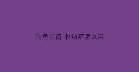 “钓鱼装备收纳箱怎么用(钓鱼装备收纳箱怎么用的)